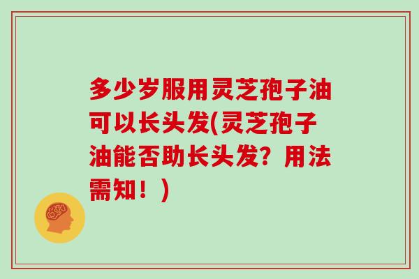 多少岁服用灵芝孢子油可以长头发(灵芝孢子油能否助长头发？用法需知！)