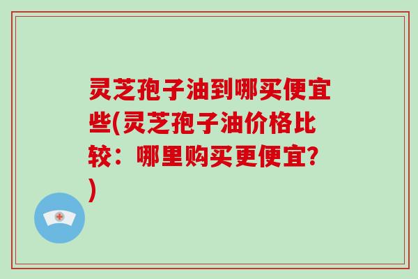 灵芝孢子油到哪买便宜些(灵芝孢子油价格比较：哪里购买更便宜？)