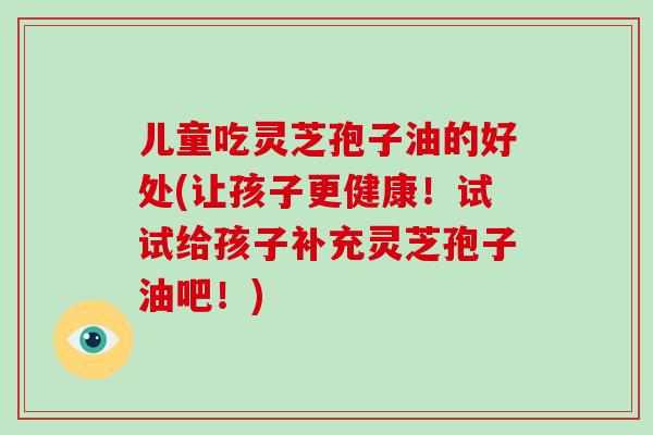 儿童吃灵芝孢子油的好处(让孩子更健康！试试给孩子补充灵芝孢子油吧！)