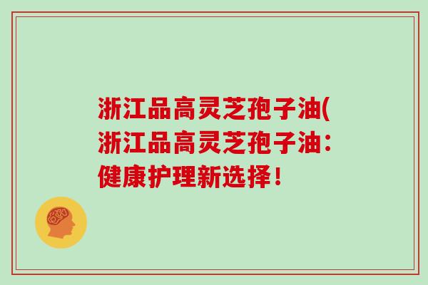 浙江品高灵芝孢子油(浙江品高灵芝孢子油：健康护理新选择！