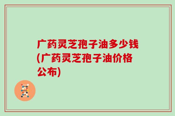 广药灵芝孢子油多少钱(广药灵芝孢子油价格公布)