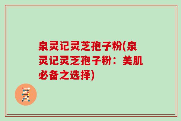 泉灵记灵芝孢子粉(泉灵记灵芝孢子粉：美肌必备之选择)