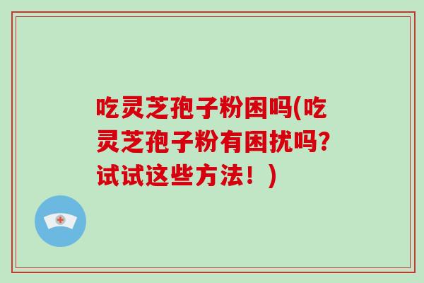 吃灵芝孢子粉困吗(吃灵芝孢子粉有困扰吗？试试这些方法！)