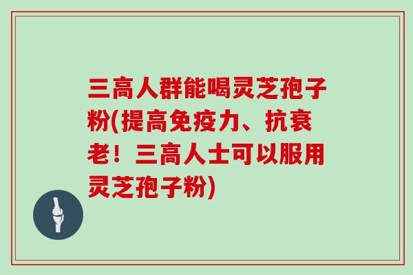 三高人群能喝灵芝孢子粉(提高免疫力、抗衰老！三高人士可以服用灵芝孢子粉)