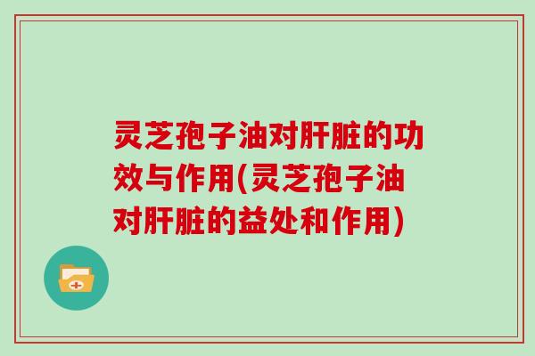 灵芝孢子油对肝脏的功效与作用(灵芝孢子油对肝脏的益处和作用)