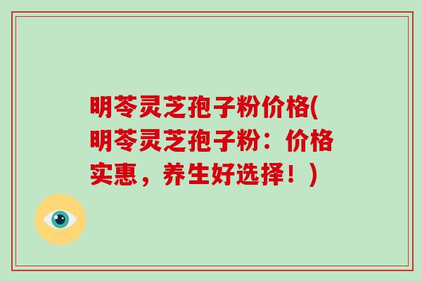 明苓灵芝孢子粉价格(明苓灵芝孢子粉：价格实惠，养生好选择！)