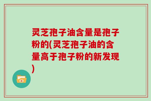 灵芝孢子油含量是孢子粉的(灵芝孢子油的含量高于孢子粉的新发现)