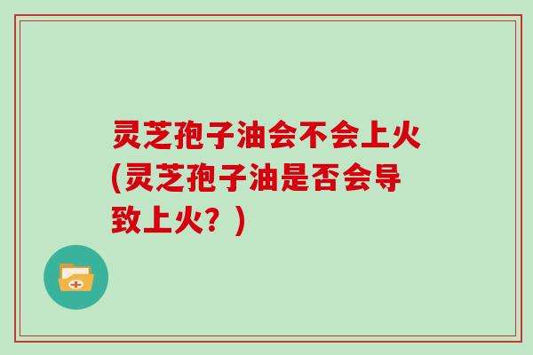 灵芝孢子油会不会上火(灵芝孢子油是否会导致上火？)