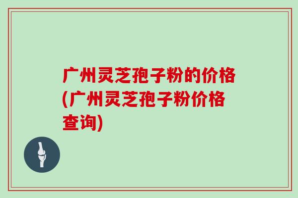 广州灵芝孢子粉的价格(广州灵芝孢子粉价格查询)