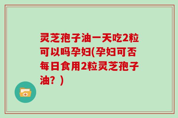 灵芝孢子油一天吃2粒可以吗孕妇(孕妇可否每日食用2粒灵芝孢子油?)-第1张图片-灵芝大师 灵芝孢子油一天吃2粒可以吗孕妇(孕妇可否每日食用2粒灵芝孢子油?)-第1张图片-灵芝大师