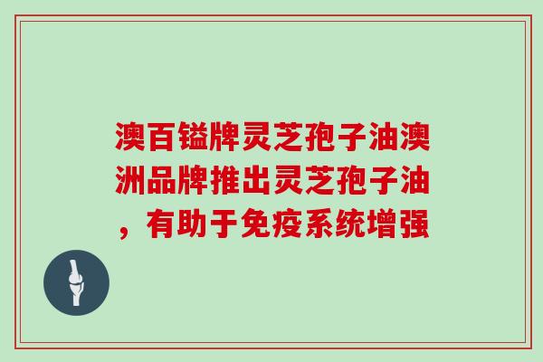 澳百镒牌灵芝孢子油澳洲品牌推出灵芝孢子油，有助于免疫系统增强