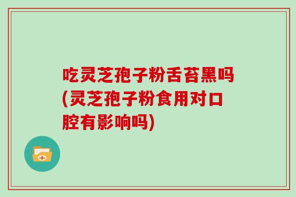 吃灵芝孢子粉舌苔黑吗(灵芝孢子粉食用对口腔有影响吗)