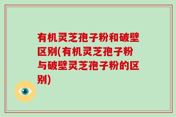 有机灵芝孢子粉和破壁区别(有机灵芝孢子粉与破壁灵芝孢子粉的区别)