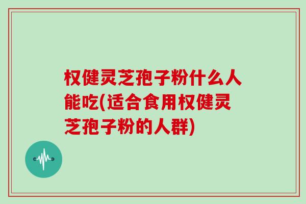 权健灵芝孢子粉什么人能吃(适合食用权健灵芝孢子粉的人群)