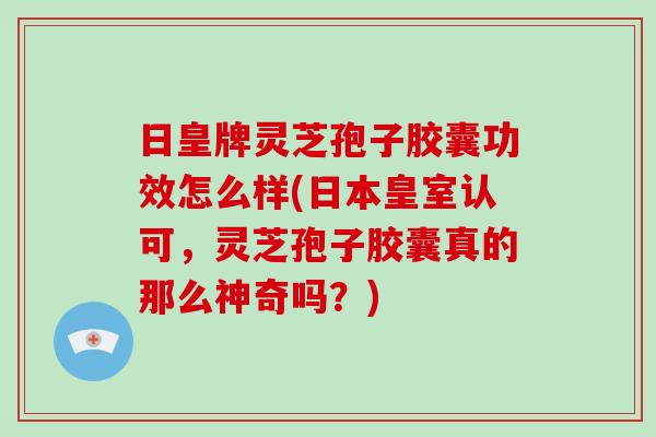 日皇牌灵芝孢子胶囊功效怎么样(日本皇室认可，灵芝孢子胶囊真的那么神奇吗？)