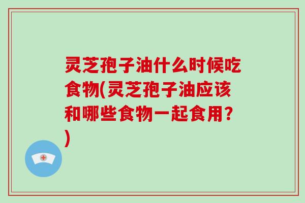 灵芝孢子油什么时候吃食物(灵芝孢子油应该和哪些食物一起食用？)