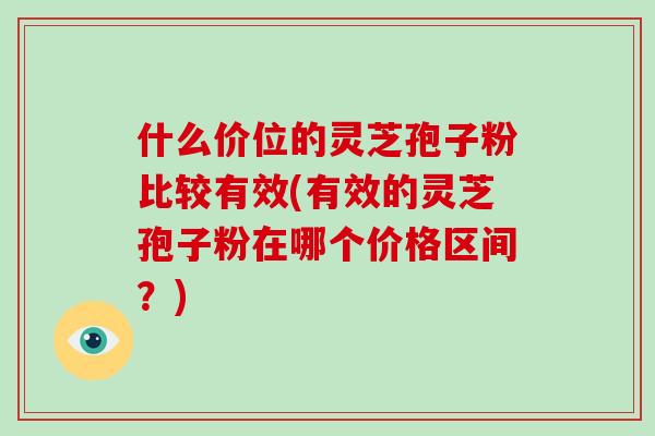 什么价位的灵芝孢子粉比较有效(有效的灵芝孢子粉在哪个价格区间？)