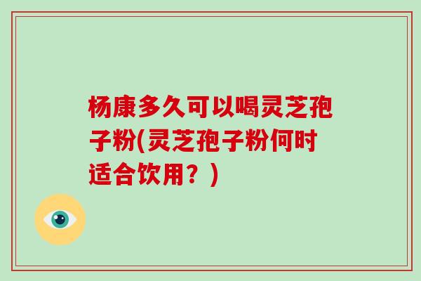 杨康多久可以喝灵芝孢子粉(灵芝孢子粉何时适合饮用？)