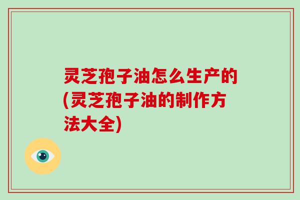 灵芝孢子油怎么生产的(灵芝孢子油的制作方法大全)