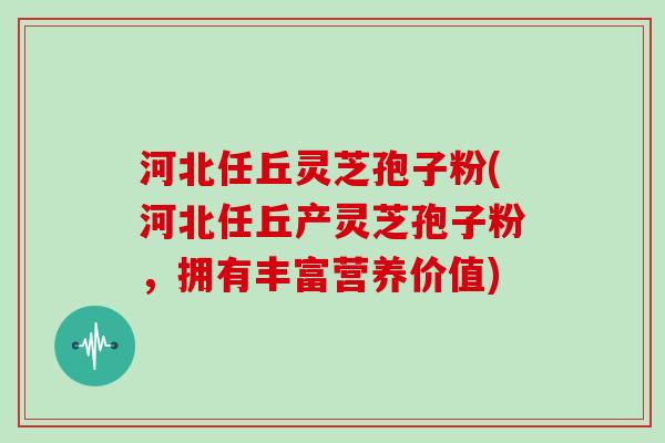 河北任丘灵芝孢子粉(河北任丘产灵芝孢子粉，拥有丰富营养价值)