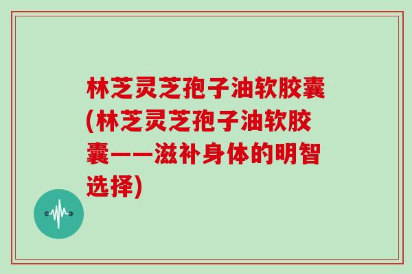 林芝灵芝孢子油软胶囊(林芝灵芝孢子油软胶囊——滋补身体的明智选择)