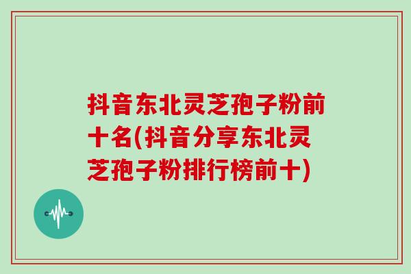 抖音东北灵芝孢子粉前十名(抖音分享东北灵芝孢子粉排行榜前十)