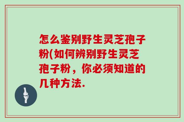 怎么鉴别野生灵芝孢子粉(如何辨别野生灵芝孢子粉，你必须知道的几种方法.