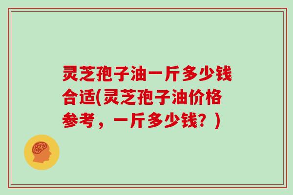 灵芝孢子油一斤多少钱合适(灵芝孢子油价格参考，一斤多少钱？)