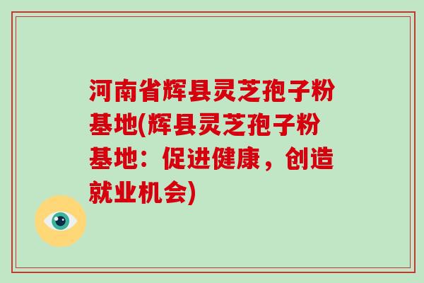 河南省辉县灵芝孢子粉基地(辉县灵芝孢子粉基地：促进健康，创造就业机会)