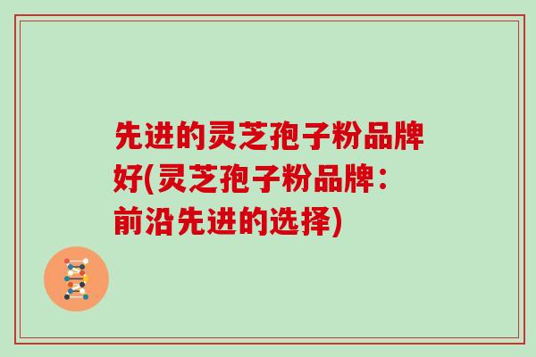 先进的灵芝孢子粉品牌好(灵芝孢子粉品牌：前沿先进的选择)
