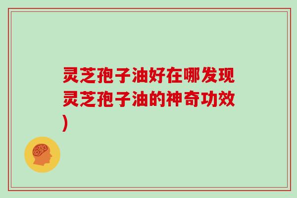 灵芝孢子油好在哪发现灵芝孢子油的神奇功效)