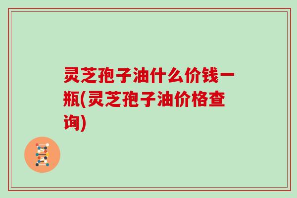 灵芝孢子油什么价钱一瓶(灵芝孢子油价格查询)