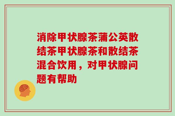 消除甲状腺茶蒲公英散结茶甲状腺茶和散结茶混合饮用，对甲状腺问题有帮助