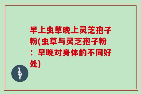 早上虫草晚上灵芝孢子粉(虫草与灵芝孢子粉：早晚对身体的不同好处)