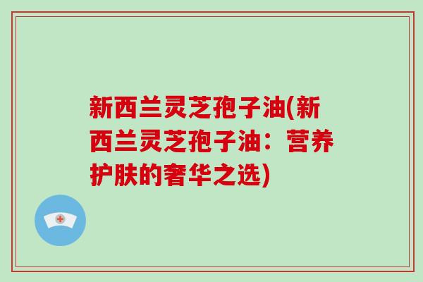 新西兰灵芝孢子油(新西兰灵芝孢子油：营养护肤的奢华之选)