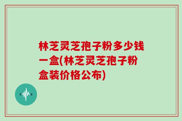 林芝灵芝孢子粉多少钱一盒(林芝灵芝孢子粉盒装价格公布)