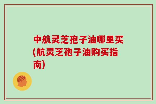 中航灵芝孢子油哪里买(航灵芝孢子油购买指南)
