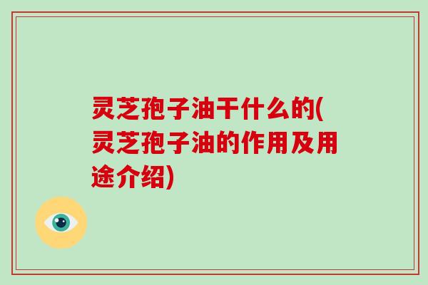 灵芝孢子油干什么的(灵芝孢子油的作用及用途介绍)