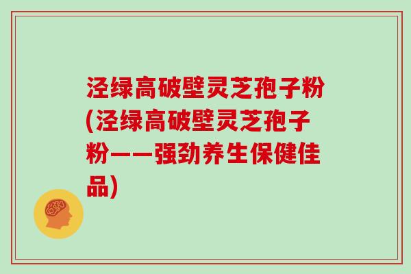 泾绿高破壁灵芝孢子粉(泾绿高破壁灵芝孢子粉——强劲养生保健佳品)