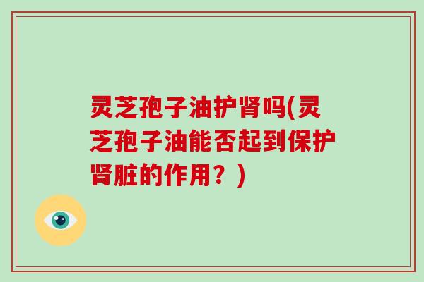 灵芝孢子油护肾吗(灵芝孢子油能否起到保护肾脏的作用？)