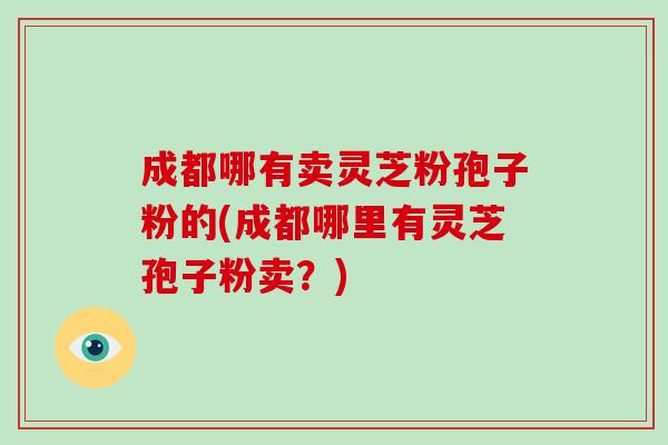 成都哪有卖灵芝粉孢子粉的(成都哪里有灵芝孢子粉卖？)