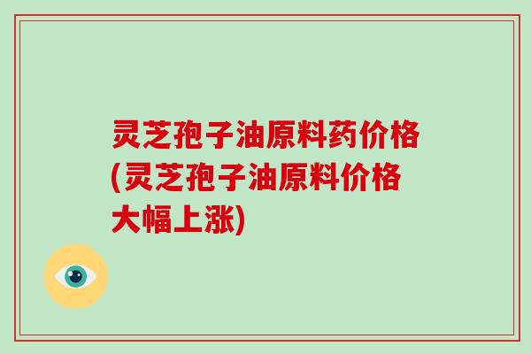 灵芝孢子油原料药价格(灵芝孢子油原料价格大幅上涨)