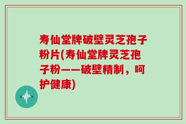 寿仙堂牌破壁灵芝孢子粉片(寿仙堂牌灵芝孢子粉——破壁精制，呵护健康)