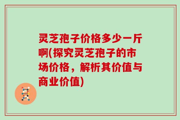 灵芝孢子价格多少一斤啊(探究灵芝孢子的市场价格，解析其价值与商业价值)
