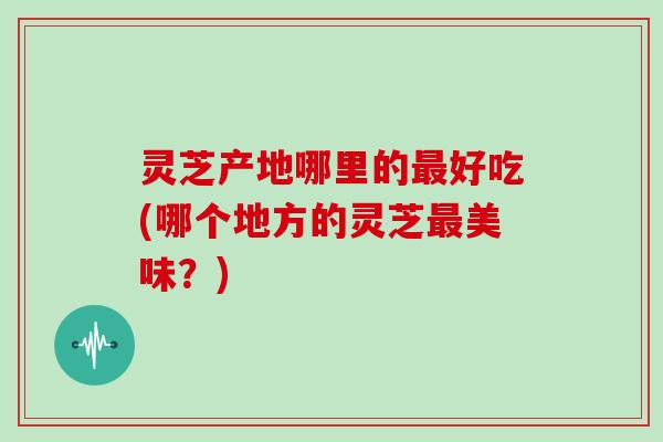 灵芝产地哪里的最好吃(哪个地方的灵芝最美味？)