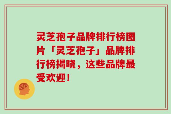灵芝孢子品牌排行榜图片「灵芝孢子」品牌排行榜揭晓，这些品牌最受欢迎！