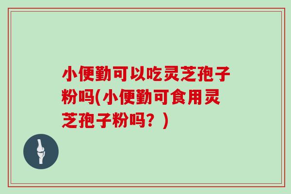 小便勤可以吃灵芝孢子粉吗(小便勤可食用灵芝孢子粉吗？)