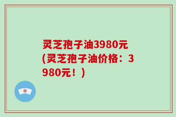 灵芝孢子油3980元(灵芝孢子油价格：3980元！)