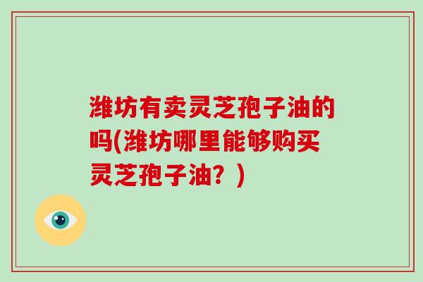 潍坊有卖灵芝孢子油的吗(潍坊哪里能够购买灵芝孢子油？)