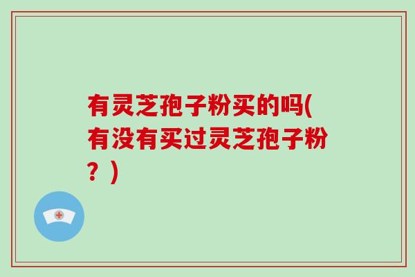 有灵芝孢子粉买的吗(有没有买过灵芝孢子粉？)